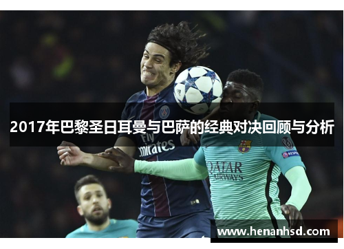 2017年巴黎圣日耳曼与巴萨的经典对决回顾与分析